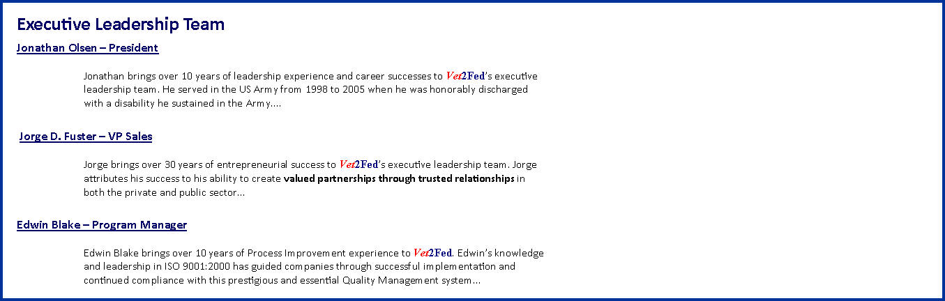Text Box: Executive Leadership Team&nbsp;Jonathan Olsen � President&nbsp;Jonathan brings over 10 years of leadership experience and career successes to Vet2Fed�s executive
leadership team.&nbsp;He&nbsp;served in the US Army&nbsp;from&nbsp;1998 to 2005 when he was honorably discharged
with a disability he sustained&nbsp;in the&nbsp;Army....&nbsp;Jorge D. Fuster � VP Sales&nbsp;Jorge brings over 30 years of entrepreneurial success to Vet2Fed�s executive leadership team. Jorge
attributes his&nbsp;success to his ability to create valued partnerships through trusted relationships in
both the private and&nbsp;public&nbsp;sector�Edwin Blake � Program Manager&nbsp;Edwin Blake brings over 10 years of Process Improvement experience to Vet2Fed. Edwin�s knowledge
and leadership in ISO 9001:2000 has guided companies through successful implementation and
continued compliance with this prestigious and essential Quality Management system...