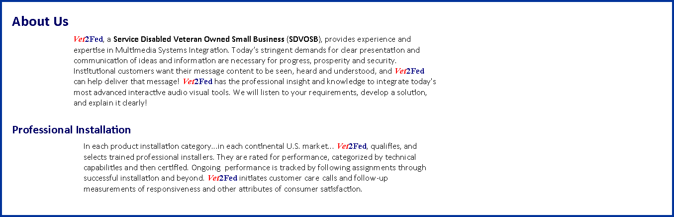 Text Box: About Us		        Vet2Fed, a&nbsp;Service Disabled Veteran Owned Small Business&nbsp;(SDVOSB), provides experience and		       expertise in Multimedia Systems Integration. Today�s stringent demands for clear presentation and		       communication of ideas and information are necessary for progress, prosperity and security. 		       Institutional customers want their message content to be seen, heard and understood, and&nbsp;Vet2Fed		       can help deliver that message!&nbsp;Vet2Fed&nbsp;has the professional insight and knowledge to integrate today's		       most advanced interactive audio visual tools. We will listen to your requirements, develop a solution, 		       and explain it clearly!			Professional Installation			In each product installation category...in each continental U.S. market...&nbsp;Vet2Fed, qualifies, and 
			selects trained professional installers. They are rated for performance, categorized by technical 			capabilities and then certified. Ongoing&nbsp; performance is tracked by following assignments through 			successful installation and beyond.&nbsp;Vet2Fed&nbsp;initiates customer care 	calls and follow-up 			measurements of responsiveness and other attributes of consumer satisfaction. 